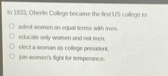 in 1833, oberlin college became the first us college to\nadmit women on equal terms with men.\neducate only women and not men.\nelect a woman as college president.\njoin womens fight for temperance.