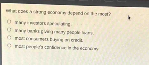 what does a strong economy depend on the most?\no many investors speculating.\no many banks giving many people loans.\no most consumers buying on credit.\no most peoples confidence in the economy.