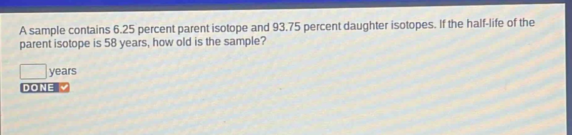 a sample contains 6.25 percent parent isotope and 93.75 percent daughter isotopes. if the half - life of the parent isotope is 58 years, how old is the sample? years done
