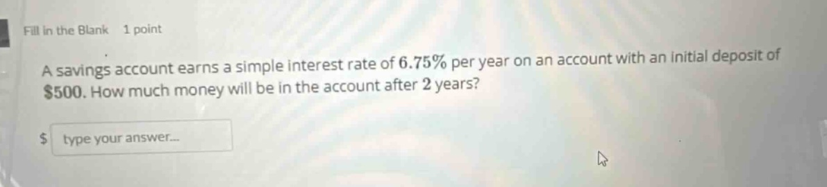 fill in the blank 1 point a savings account earns a simple interest rate of 6.75% per year on an account with an initial deposit of $500. how much money will be in the account after 2 years? $ type your answer...
