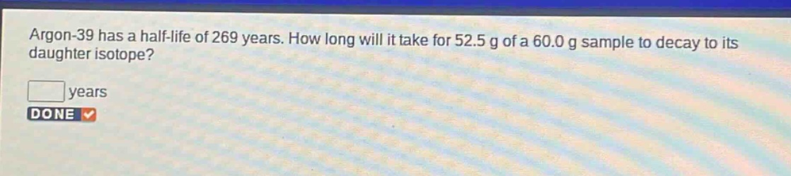 argon - 39 has a half - life of 269 years. how long will it take for 52.5 g of a 60.0 g sample to decay to its daughter isotope? years done