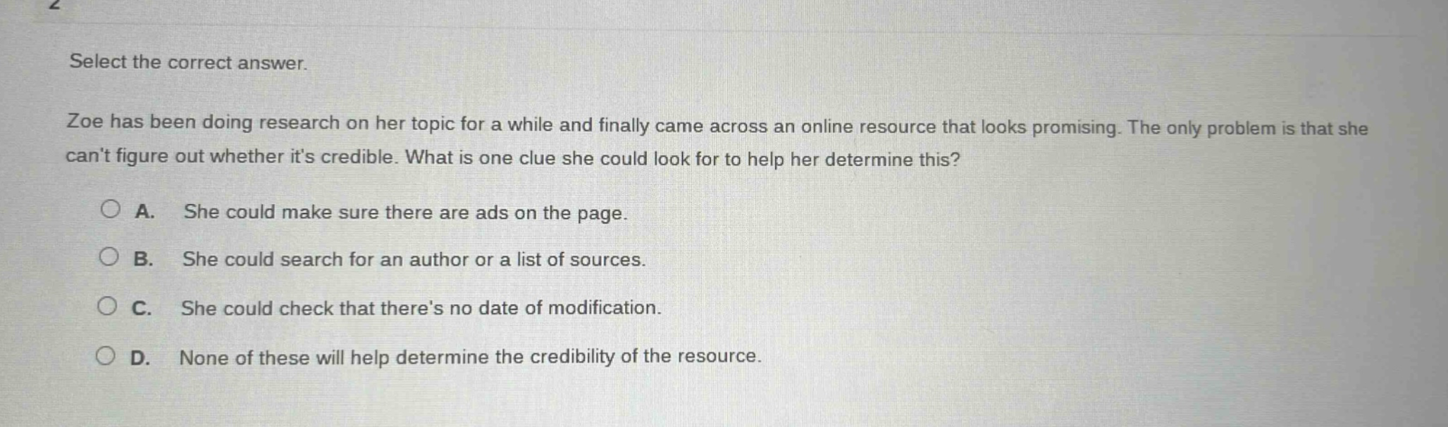 select the correct answer. zoe has been doing research on her topic for a while and finally came across an online resource that looks promising. the only problem is that she cant figure out whether its credible. what is one clue she could look for to help her determine this? a. she could make sure there are ads on the page. b. she could search for an author or a list of sources. c. she could check that theres no date of modification. d. none of these will help determine the credibility of the resource.