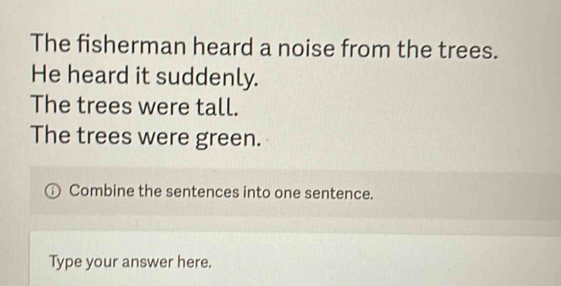the fisherman heard a noise from the trees. he heard it suddenly. the trees were tall. the trees were green. combine the sentences into one sentence. type your answer here.