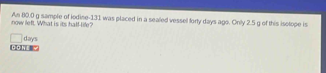 an 80.0 g sample of iodine - 131 was placed in a sealed vessel forty days ago. only 2.5 g of this isotope is now left. what is its half - life? days done