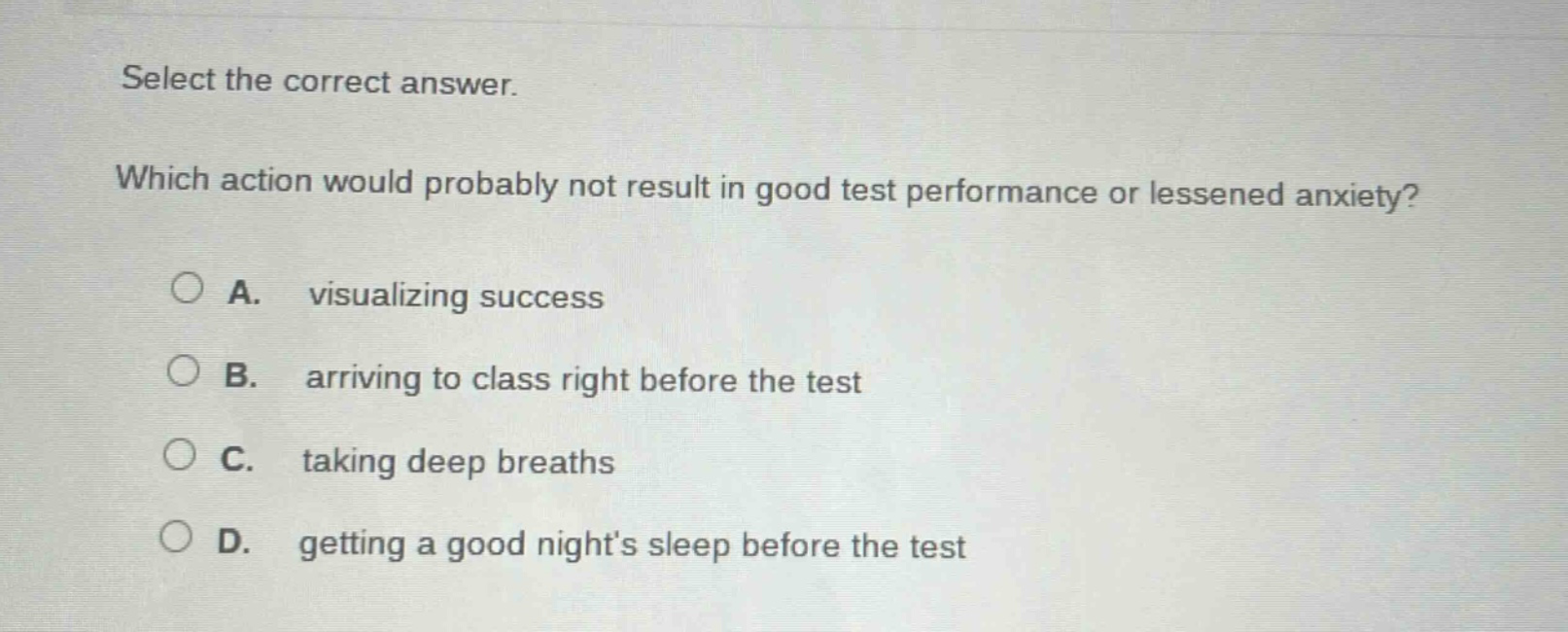 select the correct answer. which action would probably not result in good test performance or lessened anxiety? a. visualizing success b. arriving to class right before the test c. taking deep breaths d. getting a good nights sleep before the test
