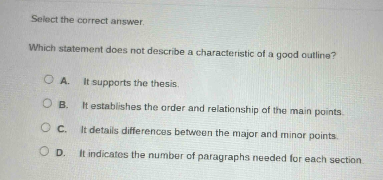 select the correct answer. which statement does not describe a characteristic of a good outline? a. it supports the thesis. b. it establishes the order and relationship of the main points. c. it details differences between the major and minor points. d. it indicates the number of paragraphs needed for each section.