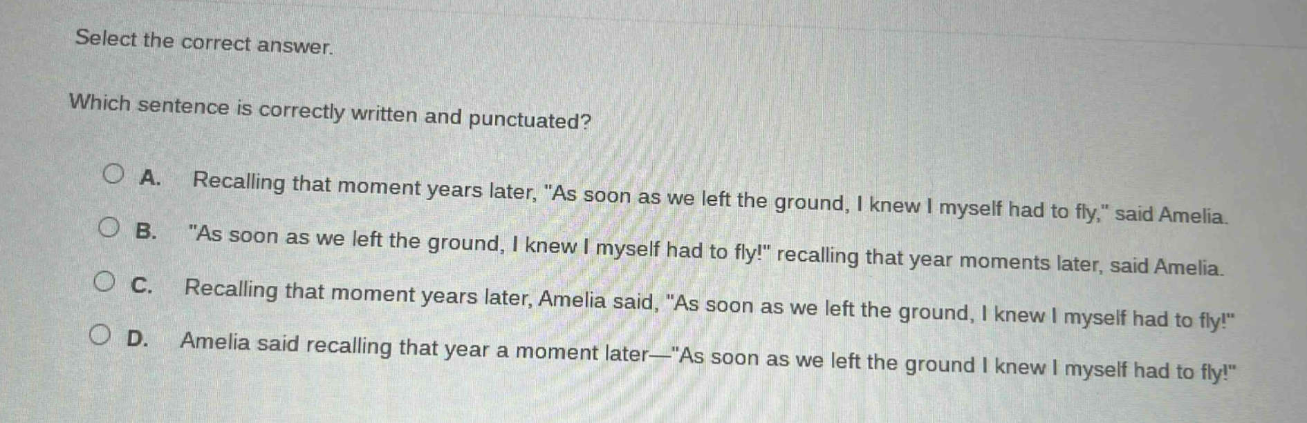 select the correct answer. which sentence is correctly written and punctuated? a. recalling that moment years later, \as soon as we left the ground, i knew i myself had to fly,\ said amelia. b. \as soon as we left the ground, i knew i myself had to fly!\ recalling that year moments later, said amelia. c. recalling that moment years later, amelia said, \as soon as we left the ground, i knew i myself had to fly!\ d. amelia said recalling that year a moment later—\as soon as we left the ground i knew i myself had to fly!\