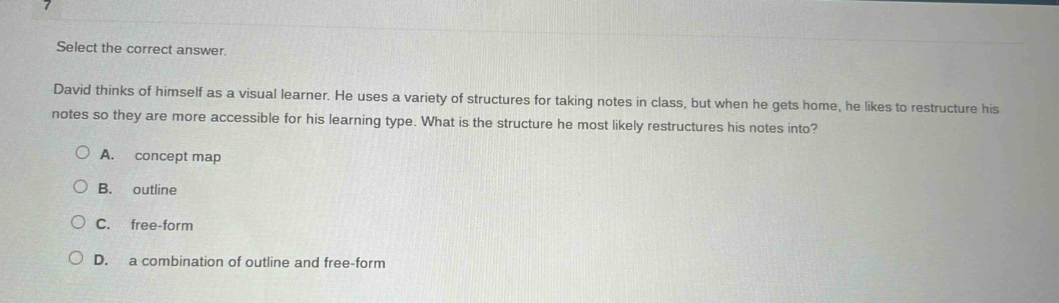 select the correct answer. david thinks of himself as a visual learner. he uses a variety of structures for taking notes in class, but when he gets home, he likes to restructure his notes so they are more accessible for his learning type. what is the structure he most likely restructures his notes into? a. concept map b. outline c. free - form d. a combination of outline and free - form