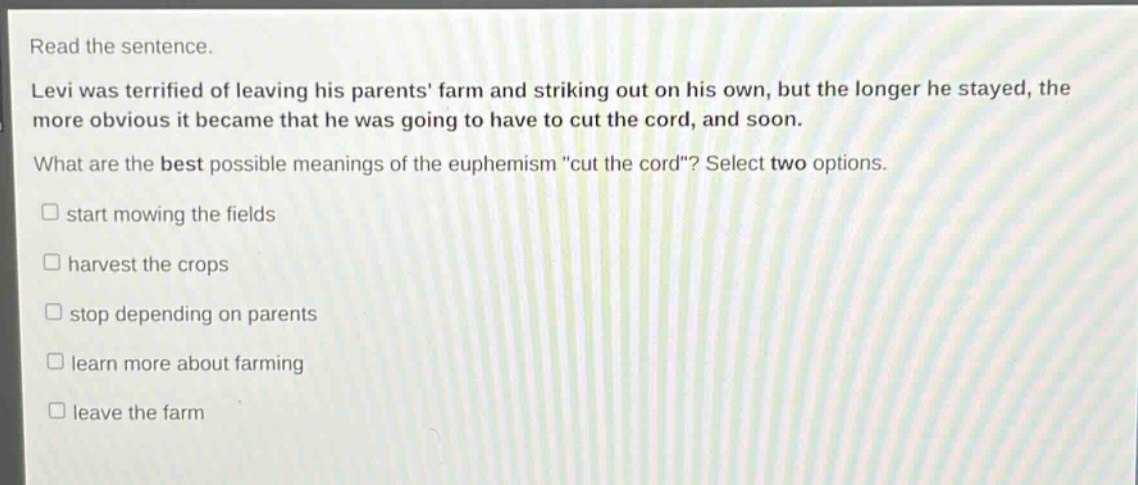 read the sentence. levi was terrified of leaving his parents farm and striking out on his own, but the longer he stayed, the more obvious it became that he was going to have to cut the cord, and soon. what are the best possible meanings of the euphemism \cut the cord\? select two options. start mowing the fields harvest the crops stop depending on parents learn more about farming leave the farm