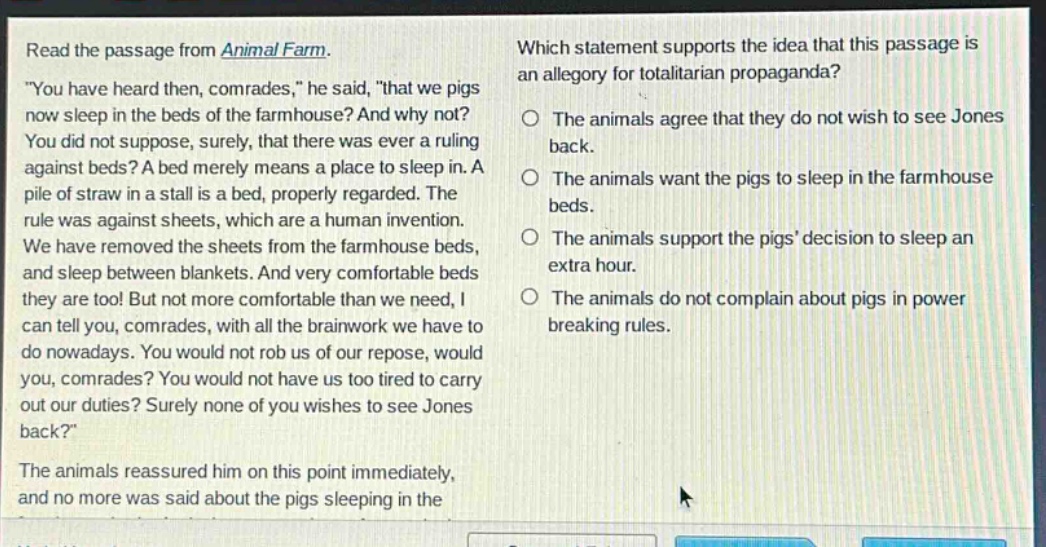 read the passage from animal farm. \you have heard then, comrades,\ he said, \that we pigs now sleep in the beds of the farmhouse? and why not? you did not suppose, surely, that there was ever a ruling against beds? a bed merely means a place to sleep in. a pile of straw in a stall is a bed, properly regarded. the rule was against sheets, which are a human invention. we have removed the sheets from the farmhouse beds, and sleep between blankets. and very comfortable beds they are too! but not more comfortable than we need, i can tell you, comrades, with all the brainwork we have to do nowadays. you would not rob us of our repose, would you, comrades? you would not have us too tired to carry out our duties? surely none of you wishes to see jones back?\ the animals reassured him on this point immediately, and no more was said about the pigs sleeping in the beds. which statement supports the idea that this passage is an allegory for totalitarian propaganda? the animals agree that they do not wish to see jones back. the animals want the pigs to sleep in the farmhouse beds. the animals support the pigs decision to sleep an extra hour. the animals do not complain about pigs in power breaking rules.