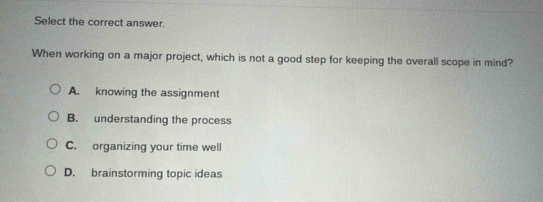 select the correct answer. when working on a major project, which is not a good step for keeping the overall scope in mind? a. knowing the assignment b. understanding the process c. organizing your time well d. brainstorming topic ideas