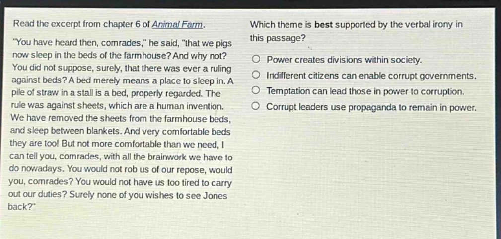 read the excerpt from chapter 6 of animal farm. \you have heard then, comrades,\ he said, \that we pigs now sleep in the beds of the farmhouse? and why not? you did not suppose, surely, that there was ever a ruling against beds? a bed merely means a place to sleep in. a pile of straw in a stall is a bed, properly regarded. the rule was against sheets, which are a human invention. we have removed the sheets from the farmhouse beds, and sleep between blankets. and very comfortable beds they are too! but not more comfortable than we need, i can tell you, comrades, with all the brainwork we have to do nowadays. you would not rob us of our repose, would you, comrades? you would not have us too tired to carry out our duties? surely none of you wishes to see jones back?\ which theme is best supported by the verbal irony in this passage? power creates divisions within society. indifferent citizens can enable corrupt governments. temptation can lead those in power to corruption. corrupt leaders use propaganda to remain in power.