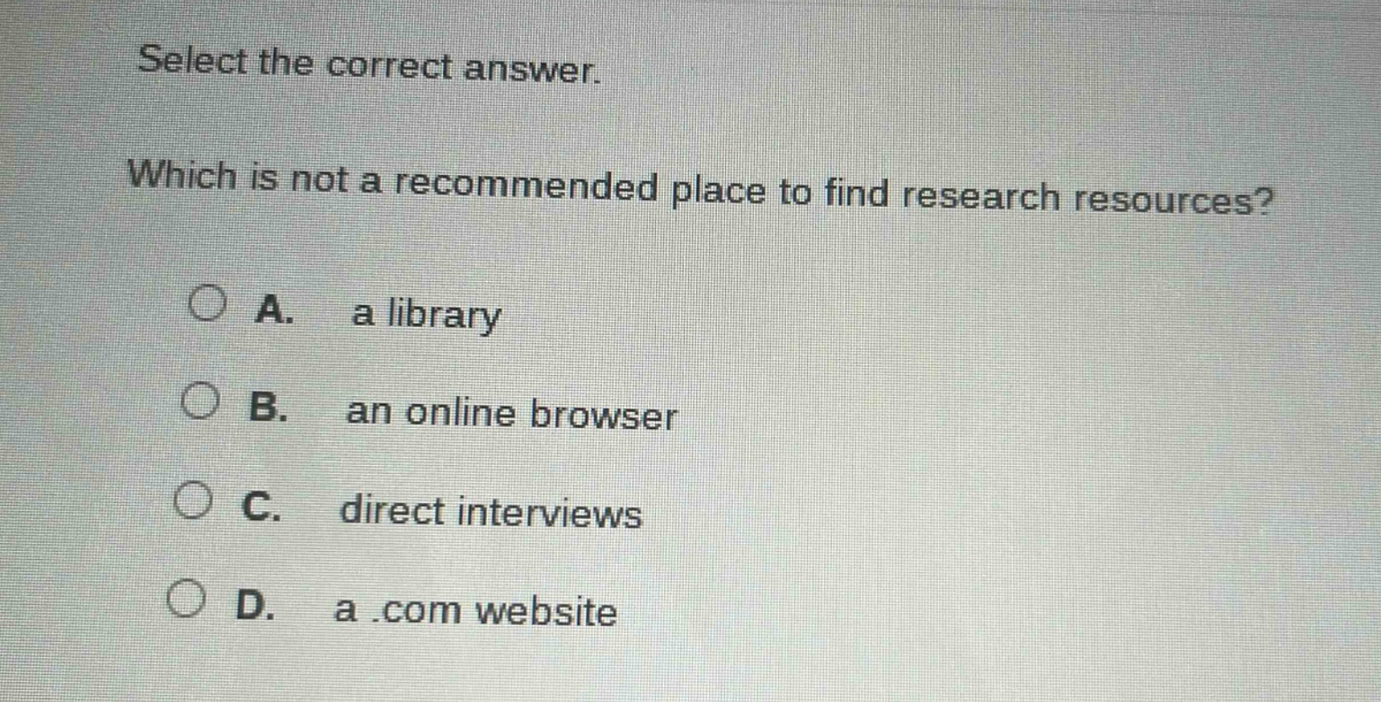 select the correct answer. which is not a recommended place to find research resources? a. a library b. an online browser c. direct interviews d. a.com website
