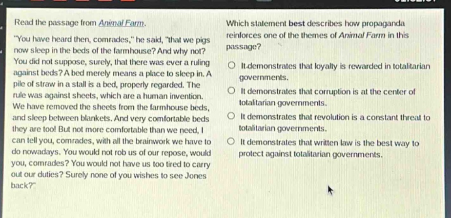 read the passage from animal farm. \you have heard then, comrades,\ he said, \that we pigs now sleep in the beds of the farmhouse? and why not? you did not suppose, surely, that there was ever a ruling against beds? a bed merely means a place to sleep in. a pile of straw in a stall is a bed, properly regarded. the rule was against sheets, which are a human invention. we have removed the sheets from the farmhouse beds, and sleep between blankets. and very comfortable beds they are too! but not more comfortable than we need, i can tell you, comrades, with all the brainwork we have to do nowadays. you would not rob us of our repose, would you, comrades? you would not have us too tired to carry out our duties? surely none of you wishes to see jones back?\ which statement best describes how propaganda reinforces one of the themes of animal farm in this passage? it demonstrates that loyalty is rewarded in totalitarian governments. it demonstrates that corruption is at the center of totalitarian governments. it demonstrates that revolution is a constant threat to totalitarian governments. it demonstrates that written law is the best way to protect against totalitarian governments.