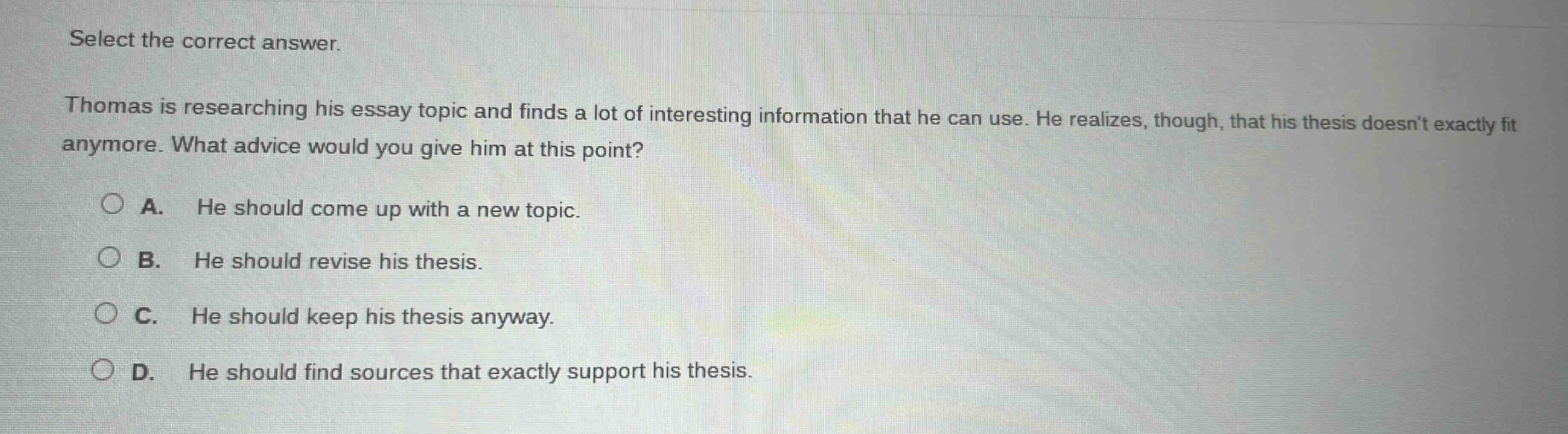 select the correct answer. thomas is researching his essay topic and finds a lot of interesting information that he can use. he realizes, though, that his thesis doesnt exactly fit anymore. what advice would you give him at this point? a. he should come up with a new topic. b. he should revise his thesis. c. he should keep his thesis anyway. d. he should find sources that exactly support his thesis.