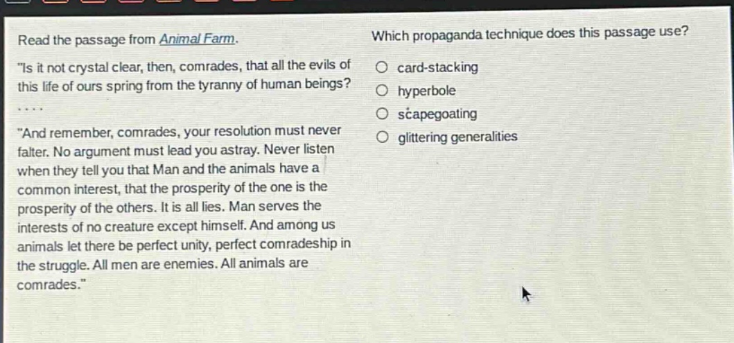 read the passage from animal farm. \is it not crystal clear, then, comrades, that all the evils of this life of ours spring from the tyranny of human beings? \and remember, comrades, your resolution must never falter. no argument must lead you astray. never listen when they tell you that man and the animals have a common interest, that the prosperity of the one is the prosperity of the others. it is all lies. man serves the interests of no creature except himself. and among us animals let there be perfect unity, perfect comradeship in the struggle. all men are enemies. all animals are comrades.\ which propaganda technique does this passage use? card - stacking hyperbole scapegoating glittering generalities