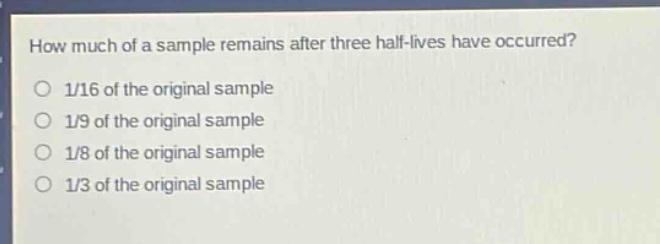 how much of a sample remains after three half - lives have occurred?\n1/16 of the original sample\n1/9 of the original sample\n1/8 of the original sample\n1/3 of the original sample