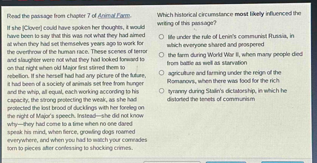 read the passage from chapter 7 of animal farm. if she clover could have spoken her thoughts, it would have been to say that this was not what they had aimed at when they had set themselves years ago to work for the overthrow of the human race. these scenes of terror and slaughter were not what they had looked forward to on that night when old major first stirred them to rebellion. if she herself had had any picture of the future, it had been of a society of animals set free from hunger and the whip, all equal, each working according to his capacity, the strong protecting the weak, as she had protected the lost brood of ducklings with her foreleg on the night of majors speech. instead—she did not know why—they had come to a time when no one dared speak his mind, when fierce, growling dogs roamed everywhere, and when you had to watch your comrades torn to pieces after confessing to shocking crimes. which historical circumstance most likely influenced the writing of this passage? life under the rule of lenins communist russia, in which everyone shared and prospered the farm during world war ii, when many people died from battle as well as starvation agriculture and farming under the reign of the romanovs, when there was food for the rich tyranny during stalins dictatorship, in which he distorted the tenets of communism