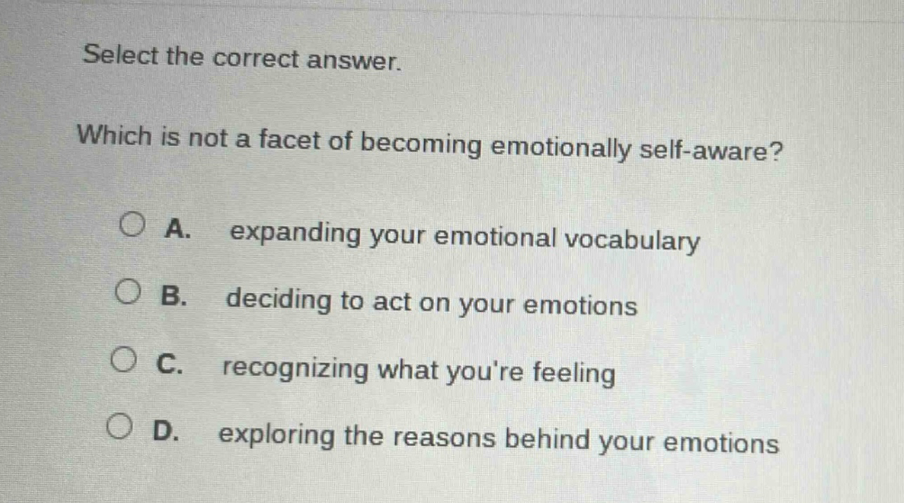 select the correct answer. which is not a facet of becoming emotionally self - aware? a. expanding your emotional vocabulary b. deciding to act on your emotions c. recognizing what youre feeling d. exploring the reasons behind your emotions
