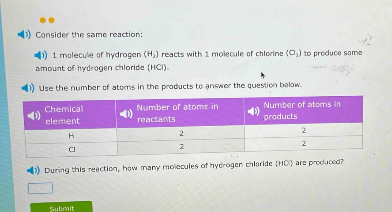 consider the same reaction: 1 molecule of hydrogen (h₂) reacts with 1 molecule of chlorine (cl₂) to produce some amount of hydrogen chloride (hcl). use the number of atoms in the products to answer the question below. chemical element number of atoms in reactants number of atoms in products h 2 2 cl 2 2 during this reaction, how many molecules of hydrogen chloride (hcl) are produced?