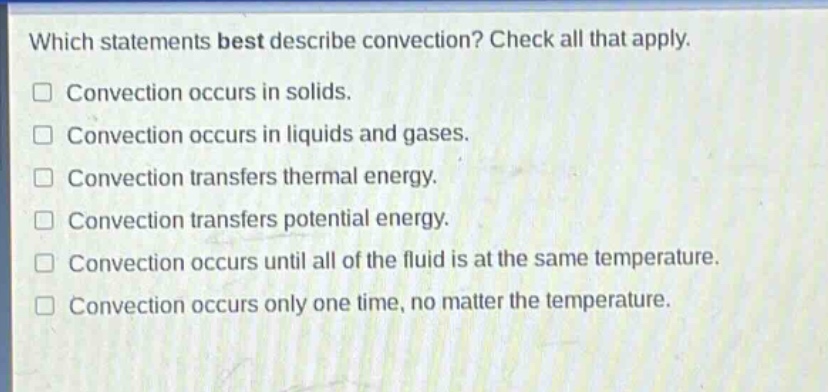 which statements best describe convection? check all that apply. convection occurs in solids. convection occurs in liquids and gases. convection transfers thermal energy. convection transfers potential energy. convection occurs until all of the fluid is at the same temperature. convection occurs only one time, no matter the temperature.