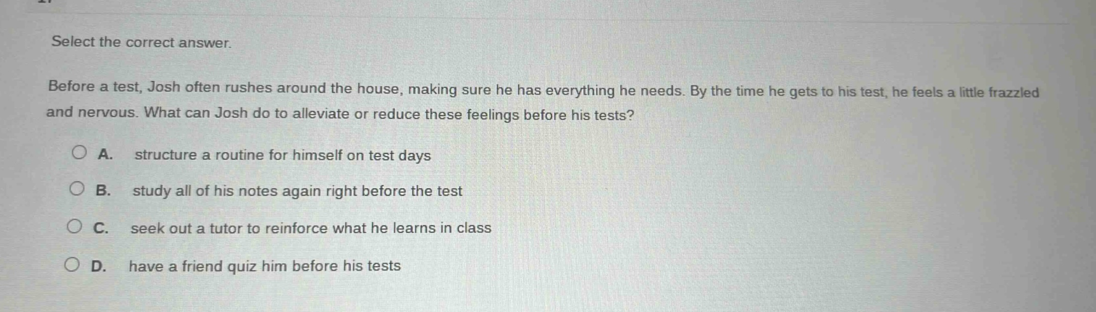 select the correct answer. before a test, josh often rushes around the house, making sure he has everything he needs. by the time he gets to his test, he feels a little frazzled and nervous. what can josh do to alleviate or reduce these feelings before his tests? a. structure a routine for himself on test days b. study all of his notes again right before the test c. seek out a tutor to reinforce what he learns in class d. have a friend quiz him before his tests