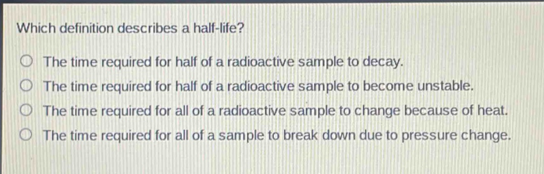 which definition describes a half - life? the time required for half of a radioactive sample to decay. the time required for half of a radioactive sample to become unstable. the time required for all of a radioactive sample to change because of heat. the time required for all of a sample to break down due to pressure change.
