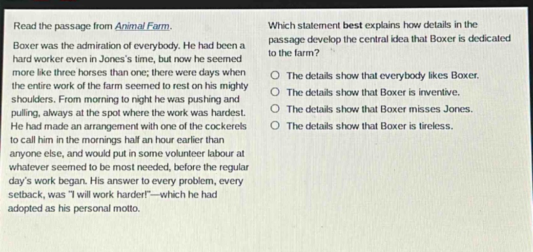 read the passage from animal farm. boxer was the admiration of everybody. he had been a hard worker even in joness time, but now he seemed more like three horses than one; there were days when the entire work of the farm seemed to rest on his mighty shoulders. from morning to night he was pushing and pulling, always at the spot where the work was hardest. he had made an arrangement with one of the cockerels to call him in the mornings half an hour earlier than anyone else, and would put in some volunteer labour at whatever seemed to be most needed, before the regular days work began. his answer to every problem, every setback, was \i will work harder!\ - which he had adopted as his personal motto. which statement best explains how details in the passage develop the central idea that boxer is dedicated to the farm? the details show that everybody likes boxer. the details show that boxer is inventive. the details show that boxer misses jones. the details show that boxer is tireless.