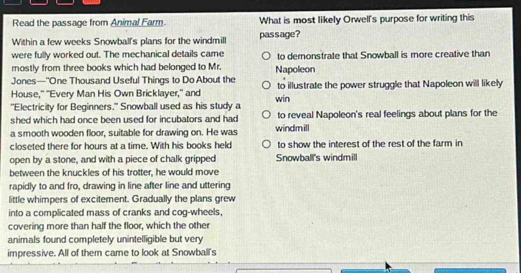 read the passage from animal farm. within a few weeks snowballs plans for the windmill were fully worked out. the mechanical details came mostly from three books which had belonged to mr. jones—one thousand useful things to do about the house, every man his own bricklayer, and electricity for beginners. snowball used as his study a shed which had once been used for incubators and had a smooth wooden floor, suitable for drawing on. he was closeted there for hours at a time. with his books held open by a stone, and with a piece of chalk gripped between the knuckles of his trotter, he would move rapidly to and fro, drawing in line after line and uttering little whimpers of excitement. gradually the plans grew into a complicated mass of cranks and cog - wheels, covering more than half the floor, which the other animals found completely unintelligible but very impressive. all of them came to look at snowballs plans. what is most likely orwells purpose for writing this passage? to demonstrate that snowball is more creative than napoleon to illustrate the power struggle that napoleon will likely win to reveal napoleons real feelings about plans for the windmill to show the interest of the rest of the farm in snowballs windmill