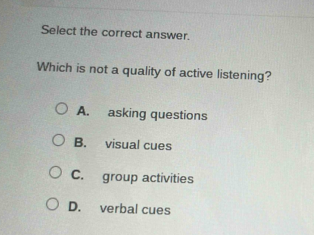 select the correct answer. which is not a quality of active listening? a. asking questions b. visual cues c. group activities d. verbal cues