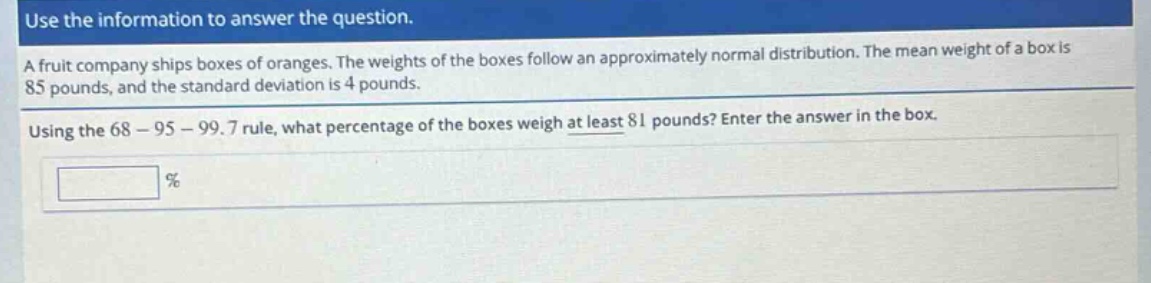 use the information to answer the question. a fruit company ships boxes of oranges. the weights of the boxes follow an approximately normal distribution. the mean weight of a box is 85 pounds, and the standard deviation is 4 pounds. using the 68 - 95 - 99.7 rule, what percentage of the boxes weigh at least 81 pounds? enter the answer in the box. %