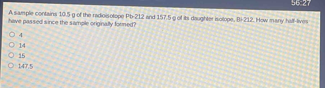 a sample contains 10.5 g of the radioisotope pb - 212 and 157.5 g of its daughter isotope, bi - 212. how many half - lives have passed since the sample originally formed?\n4\n14\n15\n147.5