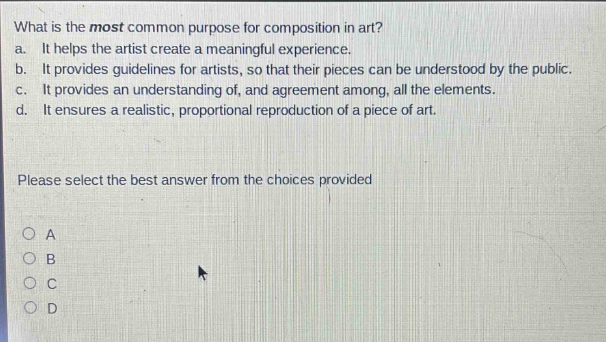 what is the most common purpose for composition in art? a. it helps the artist create a meaningful experience. b. it provides guidelines for artists, so that their pieces can be understood by the public. c. it provides an understanding of, and agreement among, all the elements. d. it ensures a realistic, proportional reproduction of a piece of art. please select the best answer from the choices provided a b c d