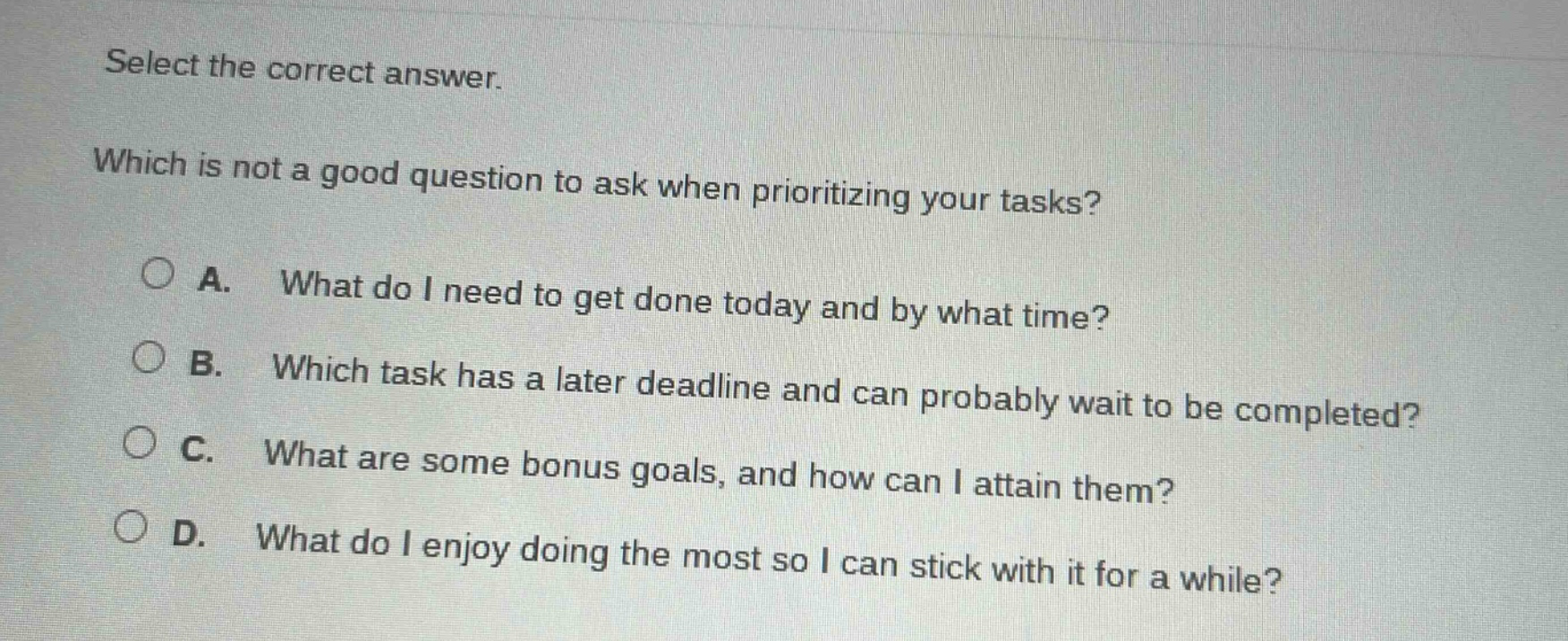 select the correct answer. which is not a good question to ask when prioritizing your tasks? a. what do i need to get done today and by what time? b. which task has a later deadline and can probably wait to be completed? c. what are some bonus goals, and how can i attain them? d. what do i enjoy doing the most so i can stick with it for a while?