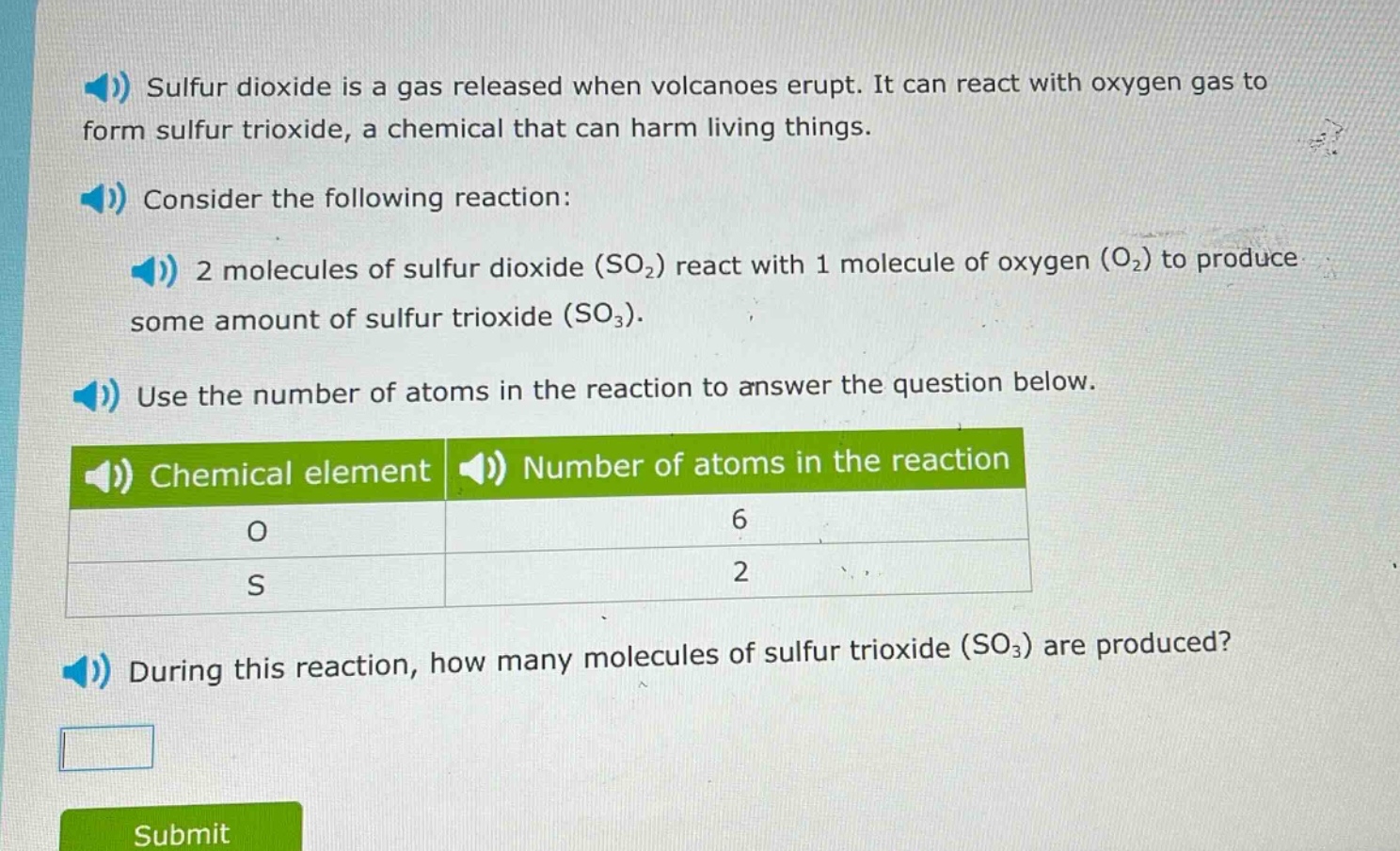 sulfur dioxide is a gas released when volcanoes erupt. it can react with oxygen gas to form sulfur trioxide, a chemical that can harm living things. consider the following reaction: 2 molecules of sulfur dioxide (so₂) react with 1 molecule of oxygen (o₂) to produce some amount of sulfur trioxide (so₃). use the number of atoms in the reaction to answer the question below. chemical element number of atoms in the reaction o 6 s 2 during this reaction, how many molecules of sulfur trioxide (so₃) are produced?