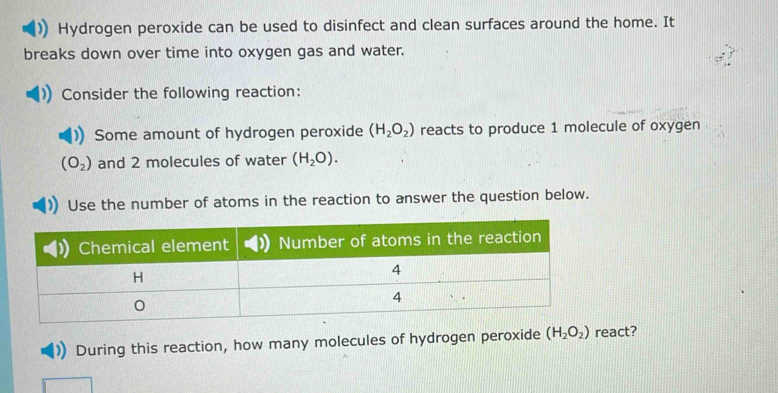 hydrogen peroxide can be used to disinfect and clean surfaces around the home. it breaks down over time into oxygen gas and water. consider the following reaction: some amount of hydrogen peroxide (h2o2) reacts to produce 1 molecule of oxygen (o2) and 2 molecules of water (h2o). use the number of atoms in the reaction to answer the question below. chemical element number of atoms in the reaction h 4 o 4 during this reaction, how many molecules of hydrogen peroxide (h2o2) react?