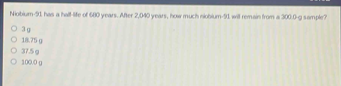niobium - 91 has a half - life of 680 years. after 2,040 years, how much niobium - 91 will remain from a 300.0 - g sample?\n3 g\n18.75 g\n37.5 g\n100.0 g