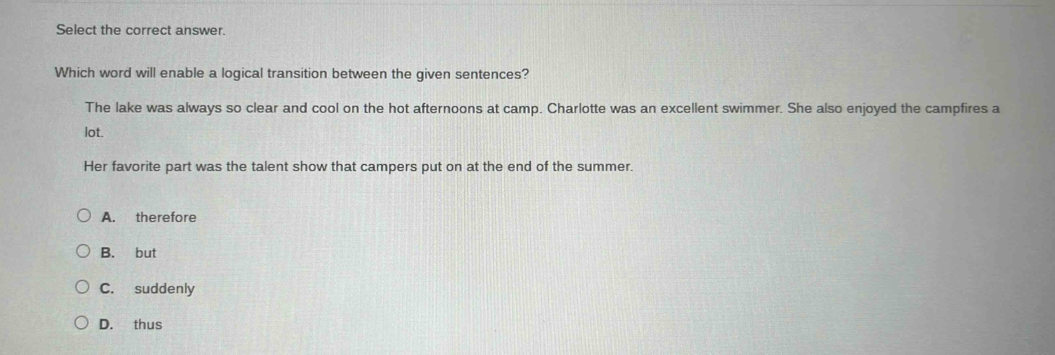 select the correct answer. which word will enable a logical transition between the given sentences? the lake was always so clear and cool on the hot afternoons at camp. charlotte was an excellent swimmer. she also enjoyed the campfires a lot. her favorite part was the talent show that campers put on at the end of the summer. a. therefore b. but c. suddenly d. thus
