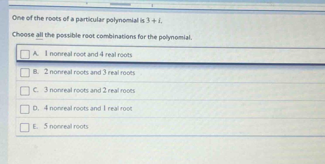 one of the roots of a particular polynomial is 3 + i. choose all the possible root combinations for the polynomial. a. 1 nonreal root and 4 real roots b. 2 nonreal roots and 3 real roots c. 3 nonreal roots and 2 real roots d. 4 nonreal roots and 1 real root e. 5 nonreal roots
