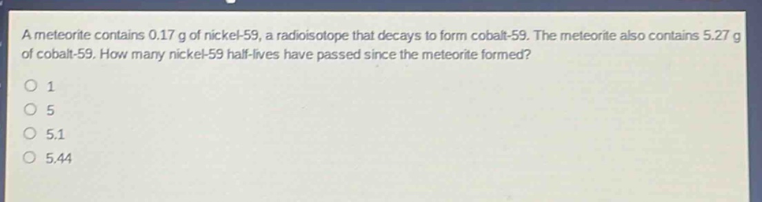 a meteorite contains 0.17 g of nickel - 59, a radioisotope that decays to form cobalt - 59. the meteorite also contains 5.27 g of cobalt - 59. how many nickel - 59 half - lives have passed since the meteorite formed?\n1\n5\n5.1\n5.44