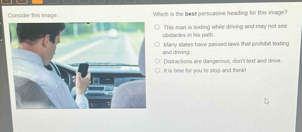 consider this image. which is the best persuasive heading for this image? this man is texting while driving and may not see obstacles in his path. many states have passed laws that prohibit texting and driving. distractions are dangerous; don’t text and drive. it is time for you to stop and think!