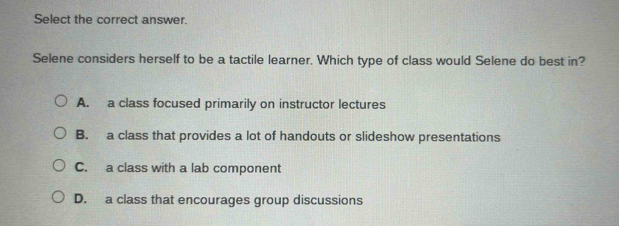select the correct answer. selene considers herself to be a tactile learner. which type of class would selene do best in? a. a class focused primarily on instructor lectures b. a class that provides a lot of handouts or slideshow presentations c. a class with a lab component d. a class that encourages group discussions