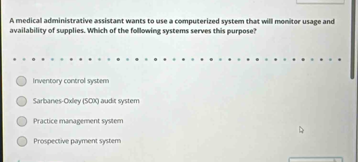a medical administrative assistant wants to use a computerized system that will monitor usage and availability of supplies. which of the following systems serves this purpose? inventory control system sarbanes - oxley (sox) audit system practice management system prospective payment system