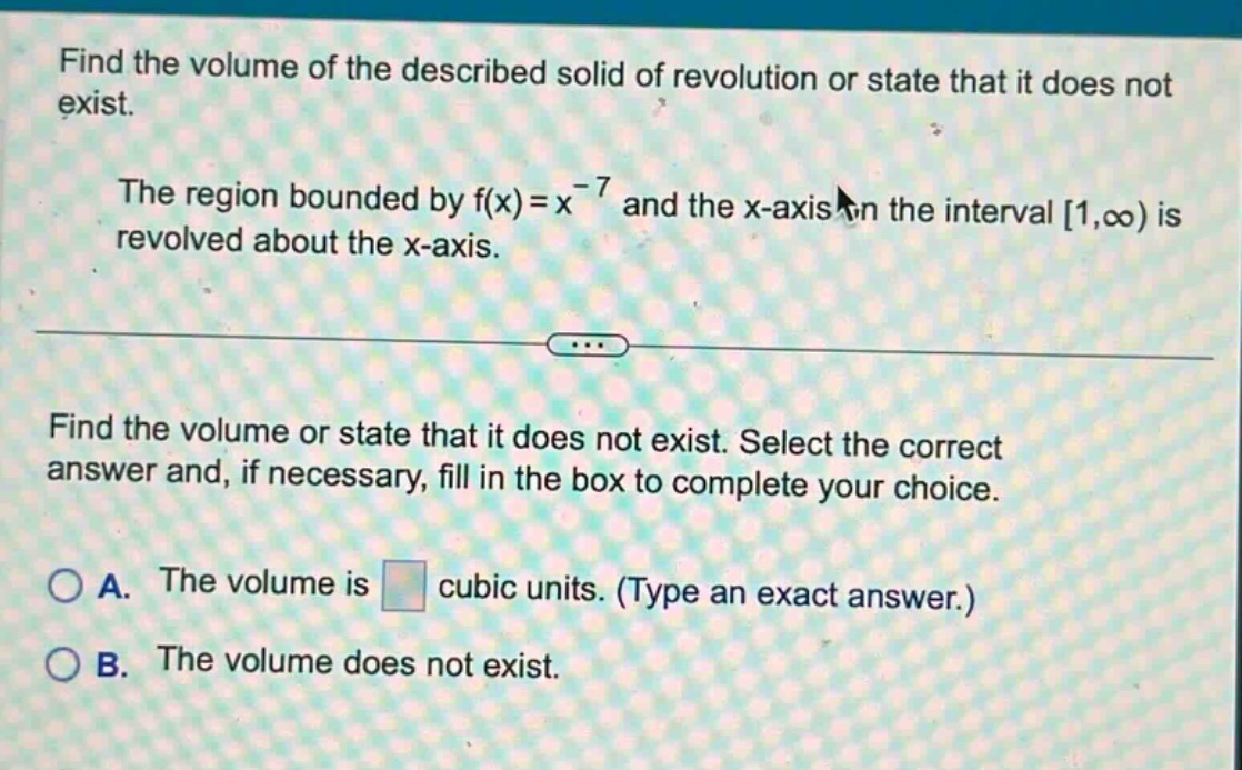 find the volume of the described solid of revolution or state that it does not exist. the region bounded by f(x)=x^(-7) and the x - axis on the interval 1,∞) is revolved about the x - axis. find the volume or state that it does not exist. select the correct answer and, if necessary, fill in the box to complete your choice. a. the volume is cubic units. (type an exact answer.) b. the volume does not exist.