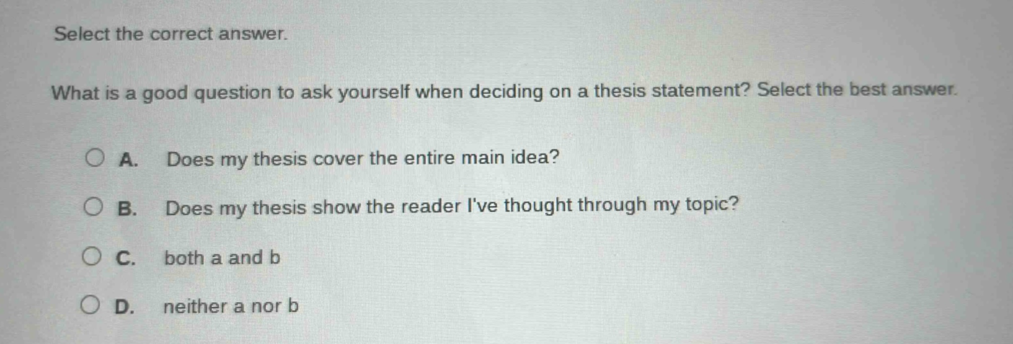select the correct answer. what is a good question to ask yourself when deciding on a thesis statement? select the best answer. a. does my thesis cover the entire main idea? b. does my thesis show the reader ive thought through my topic? c. both a and b d. neither a nor b