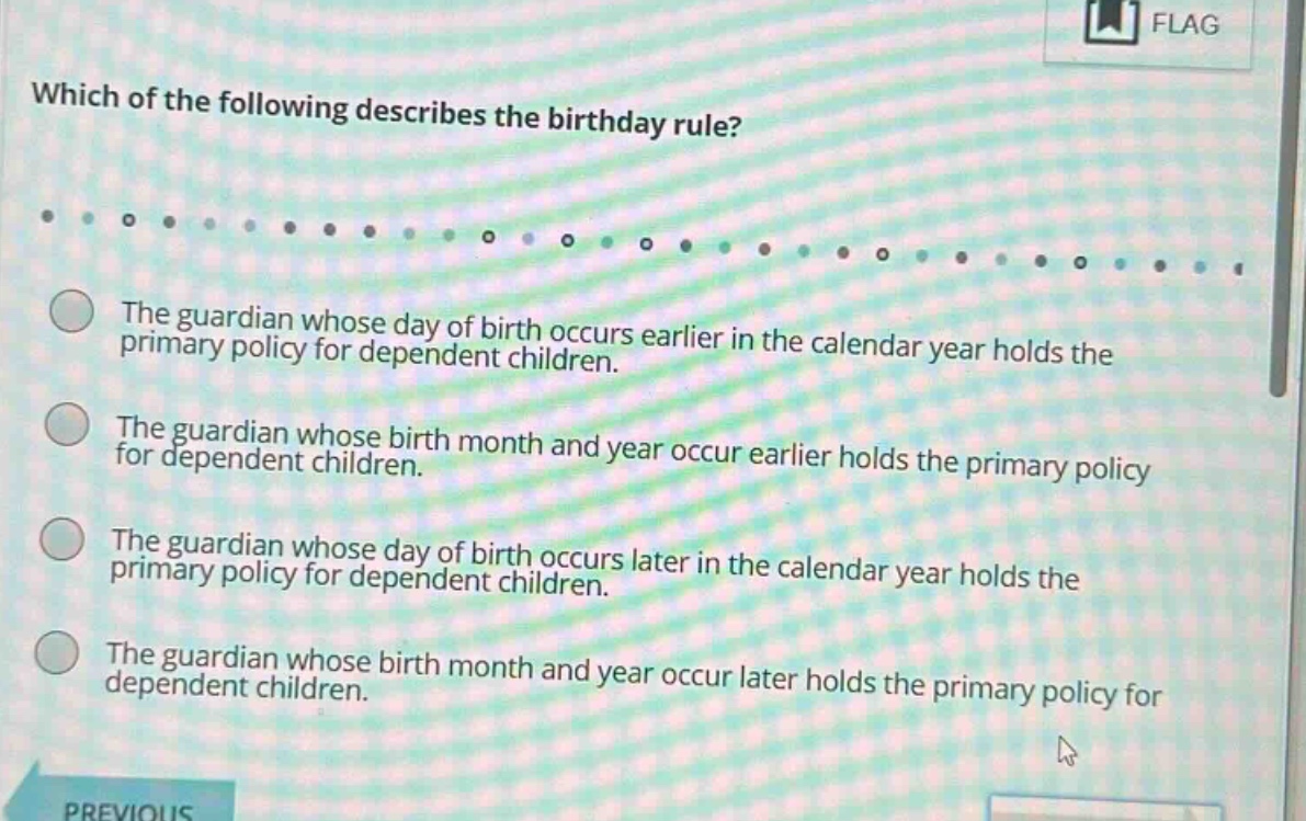 which of the following describes the birthday rule? the guardian whose day of birth occurs earlier in the calendar year holds the primary policy for dependent children. the guardian whose birth month and year occur earlier holds the primary policy for dependent children. the guardian whose day of birth occurs later in the calendar year holds the primary policy for dependent children. the guardian whose birth month and year occur later holds the primary policy for dependent children.
