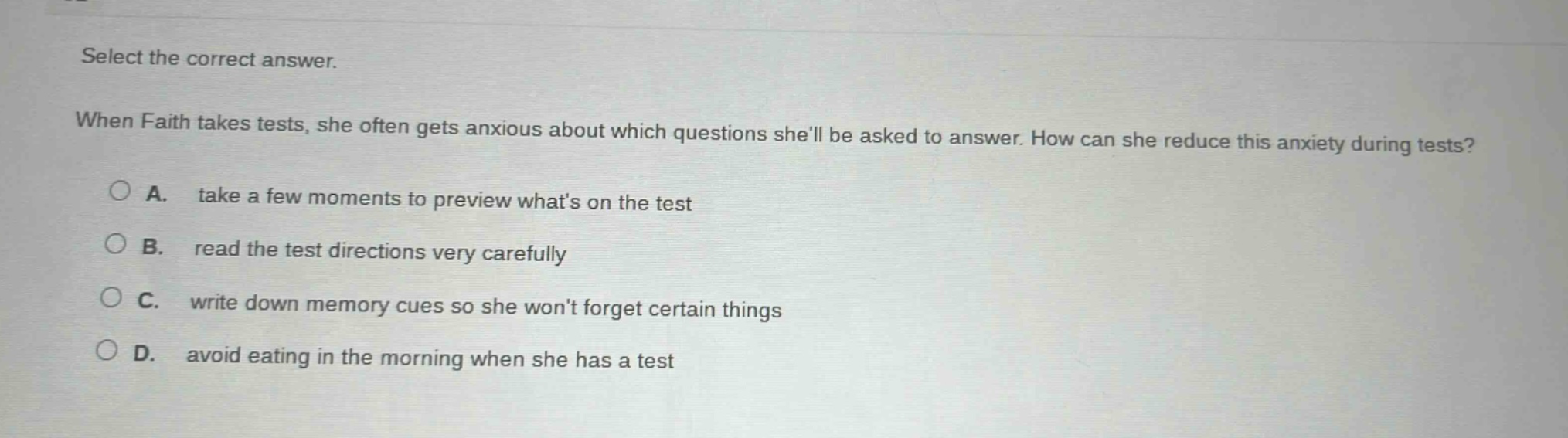 select the correct answer. when faith takes tests, she often gets anxious about which questions shell be asked to answer. how can she reduce this anxiety during tests? a. take a few moments to preview whats on the test b. read the test directions very carefully c. write down memory cues so she wont forget certain things d. avoid eating in the morning when she has a test