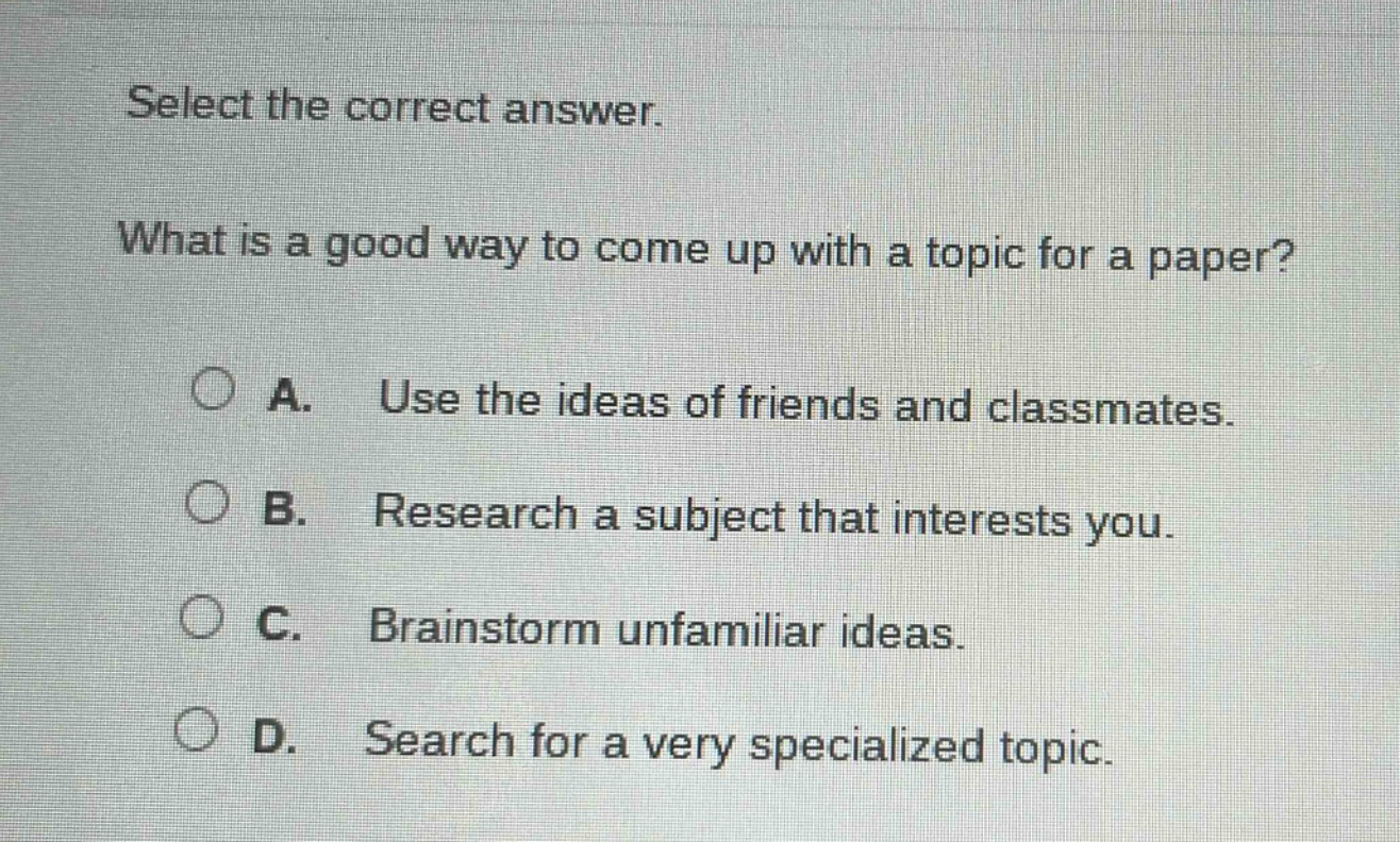 select the correct answer. what is a good way to come up with a topic for a paper? a. use the ideas of friends and classmates. b. research a subject that interests you. c. brainstorm unfamiliar ideas. d. search for a very specialized topic.