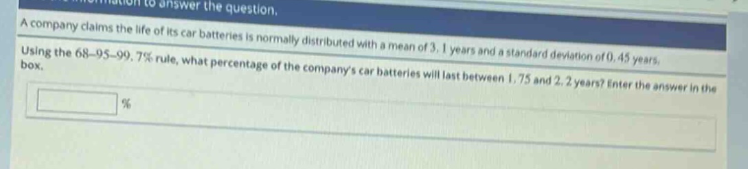 a company claims the life of its car batteries is normally distributed with a mean of 3.1 years and a standard deviation of 0.45 years. using the 68 - 95 - 99.7% rule, what percentage of the companys car batteries will last between 1.75 and 2.2 years? enter the answer in the box. %