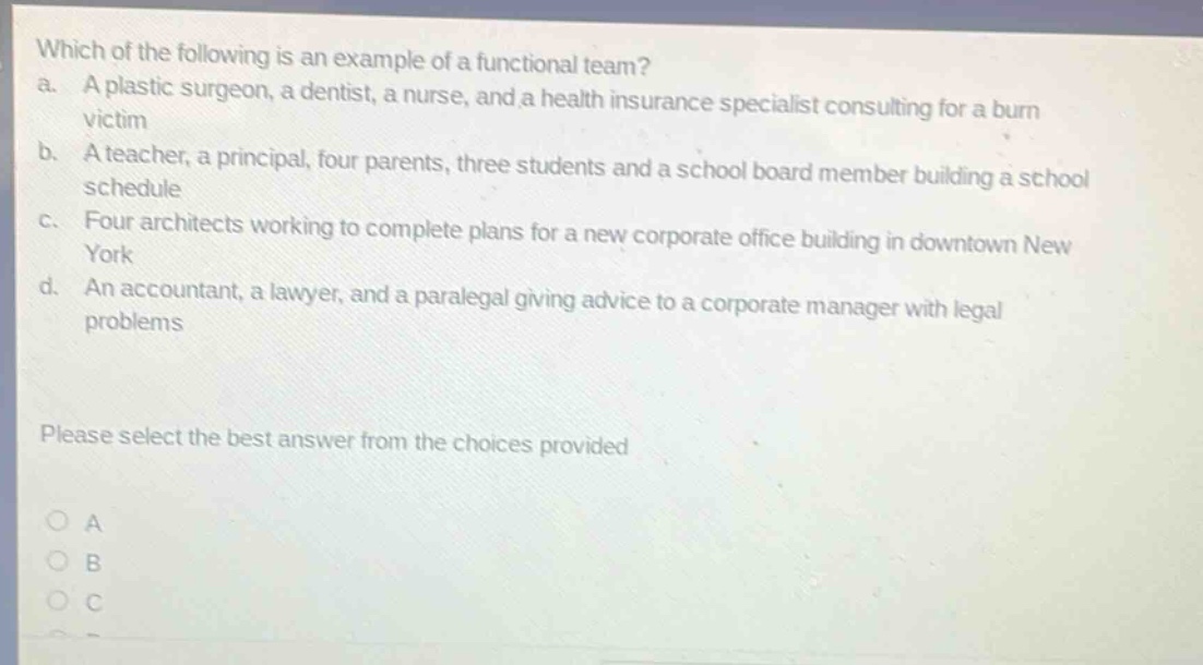which of the following is an example of a functional team? a. a plastic surgeon, a dentist, a nurse, and a health insurance specialist consulting for a burn victim b. a teacher, a principal, four parents, three students and a school board member building a school schedule c. four architects working to complete plans for a new corporate office building in downtown new york d. an accountant, a lawyer, and a paralegal giving advice to a corporate manager with legal problems please select the best answer from the choices provided